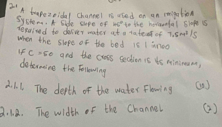 'A trapezoidal Channel is used on an irrigation 
System. A Side slope of 45° to the horizontal slope is 
required to deliver water at a tatec of 7.5m^3/s
when the slope of the bed 16 1 in1700
If c=50 and the cross section is ts Minimum, 
determine the Following 
2. 1. 1. The depth of the water flowing (0) 
2. 1、 8. The width of the Channel ()