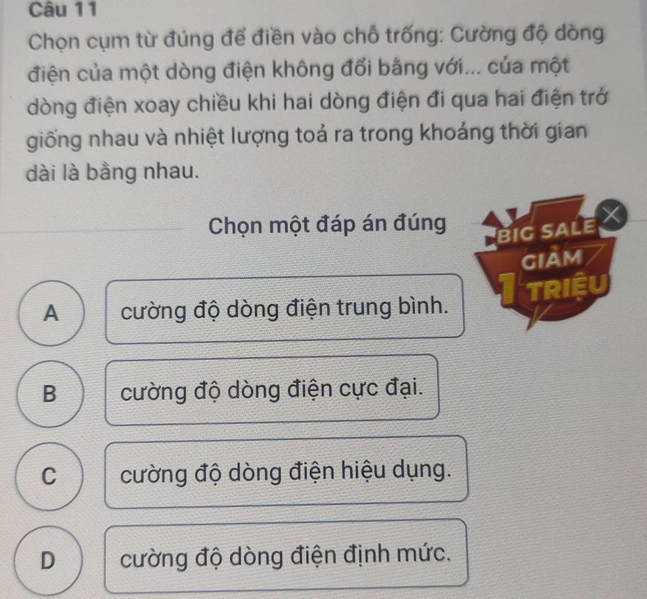 Chọn cụm từ đúng để điền vào chỗ trống: Cường độ dòng
điện của một dòng điện không đổi bằng với... của một
dòng điện xoay chiều khi hai dòng điện đi qua hai điện trở
giống nhau và nhiệt lượng toả ra trong khoảng thời gian
dài là bằng nhau.
Chọn một đáp án đúng
BIG SALE 
GIAM
TRIÊU
A cường độ dòng điện trung bình.
B cường độ dòng điện cực đại.
C cường độ dòng điện hiệu dụng.
D cường độ dòng điện định mức.