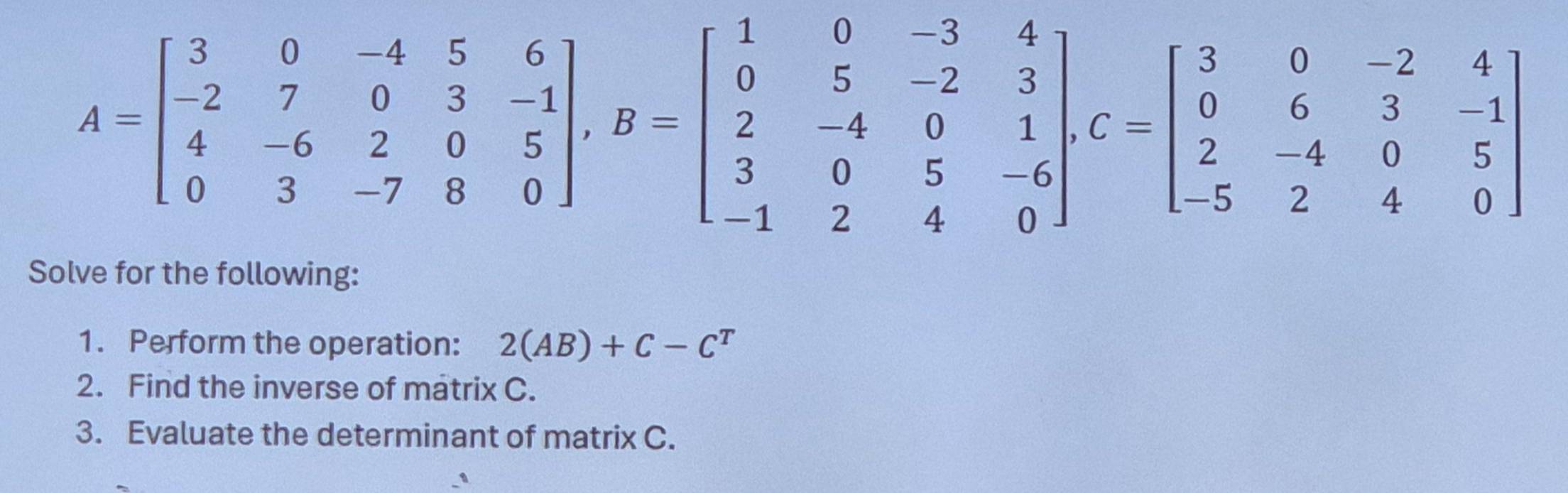 A=beginbmatrix 3&0&-4&5&6 -2&7&0&3&-1 4&-6&2&0&5 0&3&-7&8&0endbmatrix , B=beginbmatrix 1&0&-3&4 0&5&-2&3 2&-4&0&1 3&0&5&-6 -1&2&4&0endbmatrix , C=beginbmatrix 3&0&-2&4 0&6&3&-1 2&-4&0&5 -5&2&4&0endbmatrix
Solve for the following: 
1. Perform the operation: 2(AB)+C-C^T
2. Find the inverse of matrix C. 
3. Evaluate the determinant of matrix C.