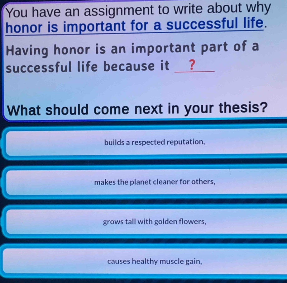 You have an assignment to write about why
honor is important for a successful life.
Having honor is an important part of a
successful life because it __?
What should come next in your thesis?
builds a respected reputation,
makes the planet cleaner for others,
grows tall with golden flowers,
causes healthy muscle gain,