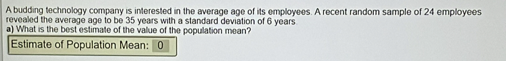 A budding technology company is interested in the average age of its employees. A recent random sample of 24 employees 
revealed the average age to be 35 years with a standard deviation of 6 years
a) What is the best estimate of the value of the population mean? 
Estimate of Population Mean: 0