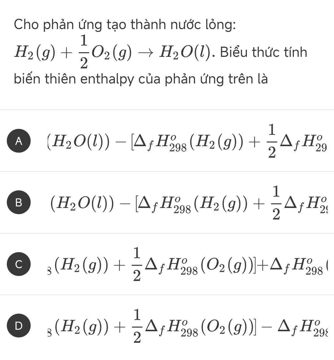 Cho phản ứng tạo thành nước lỏng:
H_2(g)+ 1/2 O_2(g)to H_2O(l). Biểu thức tính
biến thiên enthalpy của phản ứng trên là
A (H_2O(l))-[△ _fH_(298)^o(H_2(g))+ 1/2 △ _fH_(29)^o
B (H_2O(l))-[△ _fH_(298)^o(H_2(g))+ 1/2 △ _fH_(29)^o
C _3(H_2(g))+ 1/2 △ _fH_(298)^o(O_2(g))]+△ _fH_(298)^oI
D _8(H_2(g))+ 1/2 △ _fH_(298)^o(O_2(g))]-△ _fH_(29t)^o