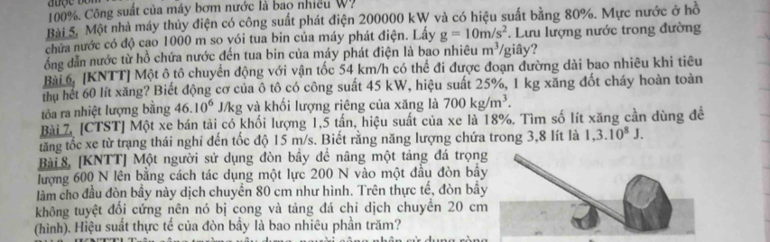 100%. Công suất của máy bơm nước là bao nhiều W. 
Bài 5. Một nhà máy thủy điện có công suất phát điện 200000 kW và có hiệu suất bằng 80%. Mực nước ở hồ 
chứa nước có độ cao 1000 m so vói tua bin của máy phát điện. Lấy g=10m/s^2. Lưu lượng nước trong đường 
đồng dẫn nước từ hồ chứa nước đến tua bin của máy phát điện là bao nhiêu m^3 giây? 
Bài 6. [KNTT] Một ô tô chuyển động với vận tốc 54 km/h có thể đi được đoạn đường dài bao nhiêu khi tiêu 
thu hết 60 lít xăng? Biết động cơ của ô tô có công suất 45 kW, hiệu suất 25%, 1 kg xăng đốt cháy hoàn toàn 
tỏa ra nhiệt lượng bằng 46.10^6 J/kg và khối lượng riêng của xăng là 700kg/m^3. 
Bài 7. [CTST] Một xe bán tải có khối lượng 1,5 tần, hiệu suất của xe là 18%. Tìm số lít xăng cần dùng đề 
tăng tốc xe từ trạng thái nghi đến tốc độ 15 m/s. Biết rằng năng lượng chứa trong 3,8 lít là 1,3.10^8J. 
Bài 8, [KNTT] Một người sử dụng đòn bầy đề nâng một tảng đá trọn 
lượng 600 N lên bằng cách tác dụng một lực 200 N vào một đầu đòn bầ 
làm cho đầu đòn bầy này dịch chuyền 80 cm như hình. Trên thực tế, đòn bầ 
không tuyệt đổi cứng nên nó bị cong và tảng đá chỉ dịch chuyền 20 c 
(hình). Hiệu suất thực tế của đòn bầy là bao nhiêu phần trăm?