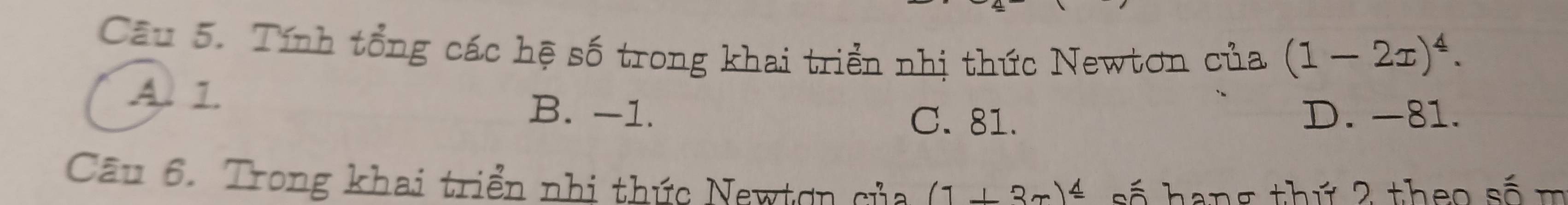 Tính tổng các hệ số trong khai triển nhị thức Newtơn của (1-2x)^4.
A. 1. B. -1.
C. 81. D. -81.
Câu 6. Trong khai triển nhị thức Newtơn của (1+3x)^_ △  số hang thứ 2 theo số m