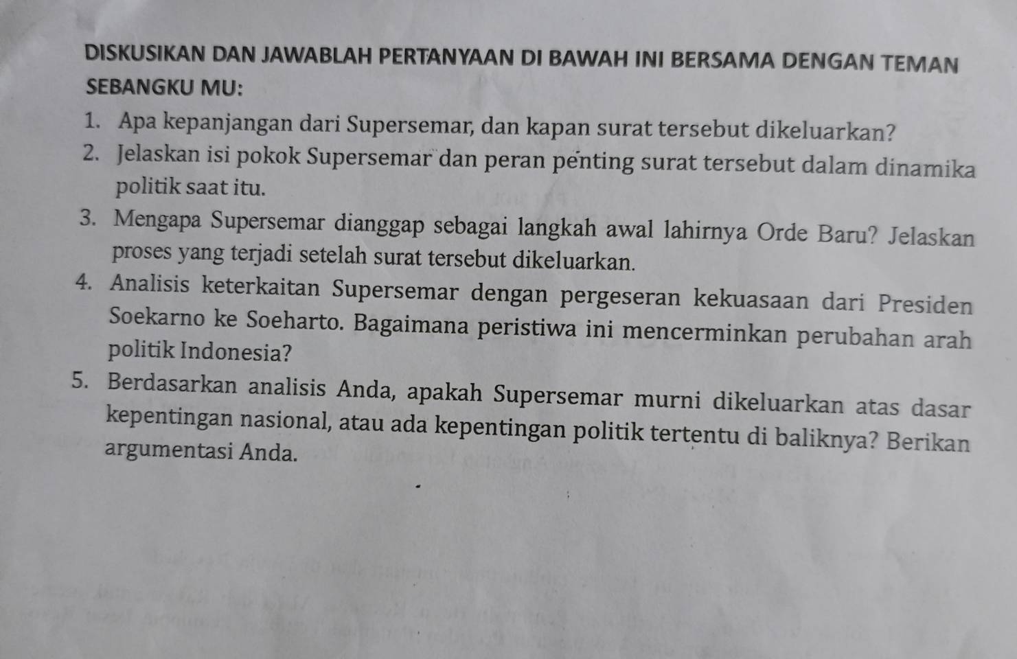 DISKUSIKAN DAN JAWABLAH PERTANYAAN DI BAWAH INI BERSAMA DENGAN TEMAN 
SEBANGKU MU: 
1. Apa kepanjangan dari Supersemar, dan kapan surat tersebut dikeluarkan? 
2. Jelaskan isi pokok Supersemar dan peran penting surat tersebut dalam dinamika 
politik saat itu. 
3. Mengapa Supersemar dianggap sebagai langkah awal lahirnya Orde Baru? Jelaskan 
proses yang terjadi setelah surat tersebut dikeluarkan. 
4. Analisis keterkaitan Supersemar dengan pergeseran kekuasaan dari Presiden 
Soekarno ke Soeharto. Bagaimana peristiwa ini mencerminkan perubahan arah 
politik Indonesia? 
5. Berdasarkan analisis Anda, apakah Supersemar murni dikeluarkan atas dasar 
kepentingan nasional, atau ada kepentingan politik tertentu di baliknya? Berikan 
argumentasi Anda.