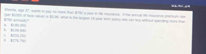 UL41.14
Sherka, age 37, wants to pay no more than $750 a year in life insurance. If the annual life insurance premium rate
(per $1000 of face value) is $3.96, what is the largest 15-year term policy she can buy without spending more than
$T50 annually?
a. $189,000
b. $109.890
C. $203.252
d. $276,750