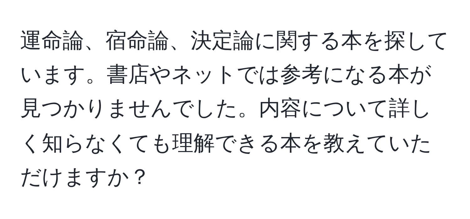 運命論、宿命論、決定論に関する本を探しています。書店やネットでは参考になる本が見つかりませんでした。内容について詳しく知らなくても理解できる本を教えていただけますか？