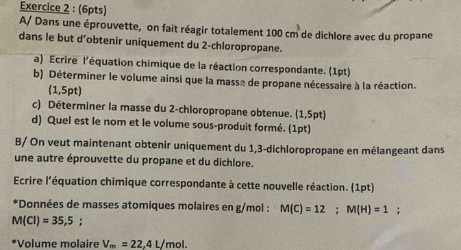 A/ Dans une éprouvette, on fait réagir totalement 100cm^3 m de dichlore avec du propane 
dans le but d’obtenir uniquement du 2 -chloropropane. 
a) Ecrire l'équation chimique de la réaction correspondante. (1pt) 
b) Déterminer le volume ainsi que la masse de propane nécessaire à la réaction. 
(1,5pt) 
c) Déterminer la masse du 2 -chloropropane obtenue. (1,5pt) 
d) Quel est le nom et le volume sous-produit formé. (1pt) 
B/ On veut maintenant obtenir uniquement du 1,3 -dichloropropane en mélangeant dans 
une autre éprouvette du propane et du dichlore. 
Ecrire l'équation chimique correspondante à cette nouvelle réaction. (1pt) 
*Données de masses atomiques molaires en g/mol : M(C)=12; M(H)=1;
M(Cl)=35,5; 
*Volume molaire V_m=22,4L/mol.