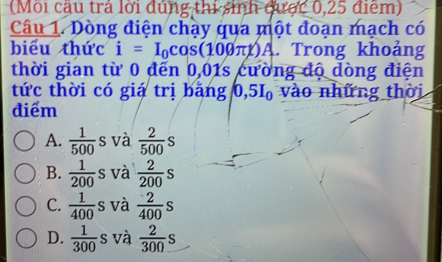 (Môi cậu trả lời đúng thi sinh được 0,25 điểm)
Câu 1. Dòng điện chạy qua một đoạn mạch có
biểu thức i=I_0cos (100π t)A. Trong khoảng
thời gian từ 0 đến 0,01s cường độ dòng điện
tức thời có giá trị bảng D 5I_0 vào những thời
điểm
A.  1/500 s và  2/500 s
B.  1/200 s s và  2/200 s
C.  1/400 s và  2/400 s
D.  1/300  s và  2/300 s