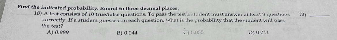 Find the indicated probability. Round to three decimal places.
18) A test consists of 10 true/false questions. To pass the test a student must answer at least 8 questions 18)_
correctly. If a student guesses on each question, what is the probability that the student will pass
the test?
A) 0.989 B) 0.044 C) 0.055 D) 0.011