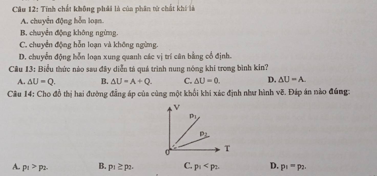 Tinh chất không phải là của phân tử chất khí là
A. chuyển động hỗn loạn.
B. chuyền động không ngừng.
C. chuyển động hỗn loạn và không ngừng.
D. chuyển động hỗn loạn xung quanh các vị trí cân bằng cố định.
Câu 13: Biểu thức nào sau đây diễn tả quá trình nung nóng khí trong bình kín?
A. △ U=Q. B. △ U=A+Q. C. △ U=0. D. △ U=A.
Câu 14: Cho đồ thị hai đường đẳng áp của cùng một khối khí xác định như hình vẽ. Đáp án nào đúng:
A. p_1>p_2. B. p_1≥ p_2. C. p_1 D. p_1=p_2.