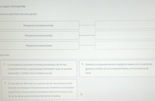 la según corresponda
laciona cada ítem con una opcián:
Perspectiva localizacionista
Perspectiva evolucionista
Perspectiva desarrollista
pciones:
La empatía es una serie compleja de estados de ánimo, Nuestros comportamientos empáticos tienen como trasfondo
comportamientos y aprendizajes heredados (que se pueden generar cambios en el comportamiento y en la vivencia de
desarrollar o inhibir en el contexto social). otros
En las últimas décadas los avances de las neurociencias han
llevado a irvestigar el funcionamiento cerebral en actividades
especificas, incluso sobre el procesamiento emocional y con
él, se ha observado el comportamiento empático