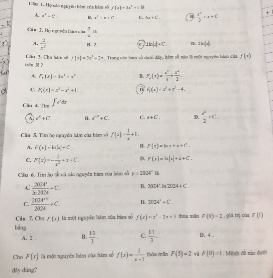 Họ các nguyên hàm của hàm số f(x)=3x^2+1 là
A. x^3+C. B. x^3+x+C. C. 6x+C. D.  x^3/3 +x+C.
Câu 2. Họ nguyên hàm của  2/x  là
A.  2/x^2 . B. 2 . C. 2ln |x|+C. D. 2ln |x|.
Câu 3. Cho hàm số f(x)=3x^2+2x. Trong các hàm số dưới đây, hàm số nào là một nguyên hàm của f(x)
trên R?
A. F_4(x)=3x^3+x^2. B. F_2(x)= x^3/3 + x^2/2 .
C. F_3(x)=x^3-x^2+1. D F_1(x)=x^3+x^2-4.
Câu 4 I.Tim∈t e^xdx
A, e^x+C. B. e^(-x)+C. C. e+C. D.  e^x/2 +C.
Câu 5. Tìm họ nguyên hàm của hàm số f(x)= 1/x +1.
A. F(x)=ln |x|+C.
B. F(x)=ln x+x+C.
C. F(x)=- 1/x^2 +x+C.
D. F(x)=ln |x|+x+C.
Câu 6. Tìm họ tất cả các nguyên hàm của hàm số y=2024^x là
A:  2024^x/ln 2024 +C.
B. 2024^x.ln 2024+C.
C.  (2024^(x+1))/2024 +C.
D. 2024^2+C.
Câu 7. Cho F(x) là một nguyên hàm của hàm số f(x)=x^2-2x+3 thỏa mãn F(0)=2 , giá trị của F(1)
bàng
A. 2 .  13/3 .  11/3 .
B.
C. D. 4 .
Cho F(x) là một nguyên hàm của hàm số f(x)= 1/x-1  thỏa mãn F(5)=2 và F(0)=1. Mệnh đề nào dưới
đây đúng?