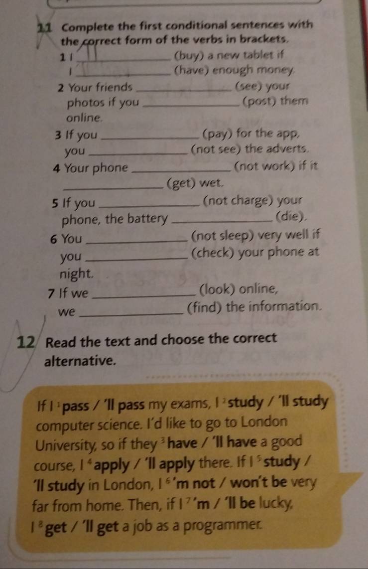 Complete the first conditional sentences with 
the correct form of the verbs in brackets. 
1 l _(buy) a new tablet if 
| _(have) enough money 
2 Your friends _(see) your 
photos if you _(post) them 
online. 
3 If you_ (pay) for the app, 
you _(not see) the adverts. 
4 Your phone _(not work) if it 
_(get) wet. 
5 If you_ (not charge) your 
phone, the battery _(die). 
6 You _(not sleep) very well if 
you _(check) your phone at 
night. 
7 If we_ (look) online, 
we_ 
(find) the information. 
12 Read the text and choose the correct 
alternative. 
If |^1 pass 11 pass my exams, |^2 study / 'll study 
computer science. I'd like to go to London 
University, so if they ' have / 'll have a good 
course, l^4 apply / 'll apply there. If 1^5 study / 
'll study in London, l^(6')m not / won't be very 
far from home. Then, if 1^7'm/'11 be lucky
1^8 get /'11 get a job as a programmer.