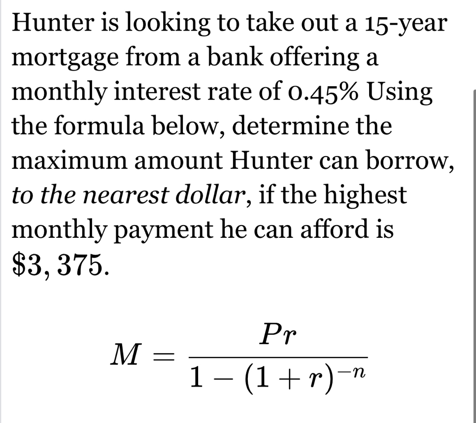 Hunter is looking to take out a 15-year
mortgage from a bank offering a 
monthly interest rate of 0.45% Using 
the formula below, determine the 
maximum amount Hunter can borrow, 
to the nearest dollar, if the highest 
monthly payment he can afford is
$3, 375.
M=frac Pr1-(1+r)^-n