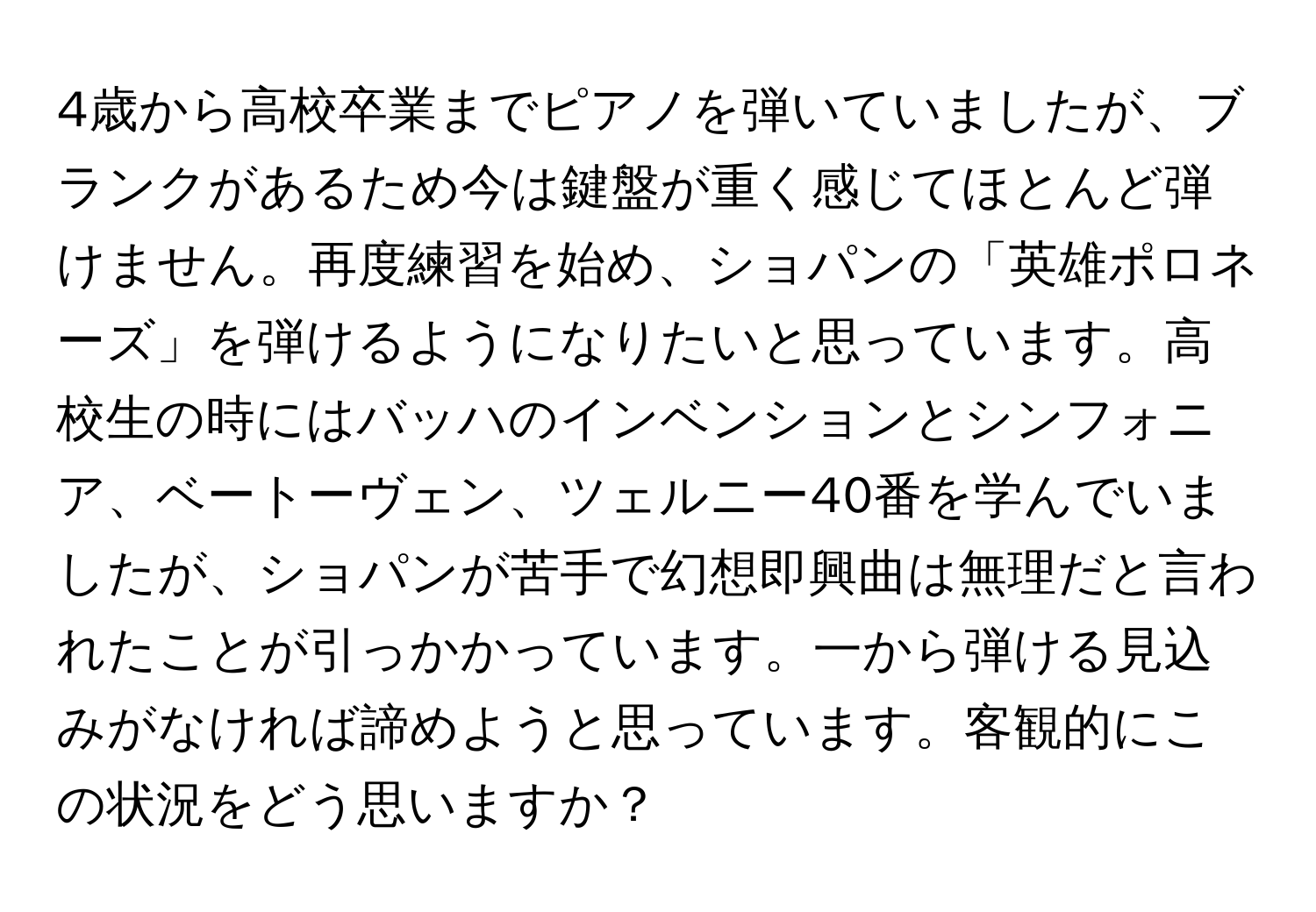 4歳から高校卒業までピアノを弾いていましたが、ブランクがあるため今は鍵盤が重く感じてほとんど弾けません。再度練習を始め、ショパンの「英雄ポロネーズ」を弾けるようになりたいと思っています。高校生の時にはバッハのインベンションとシンフォニア、ベートーヴェン、ツェルニー40番を学んでいましたが、ショパンが苦手で幻想即興曲は無理だと言われたことが引っかかっています。一から弾ける見込みがなければ諦めようと思っています。客観的にこの状況をどう思いますか？