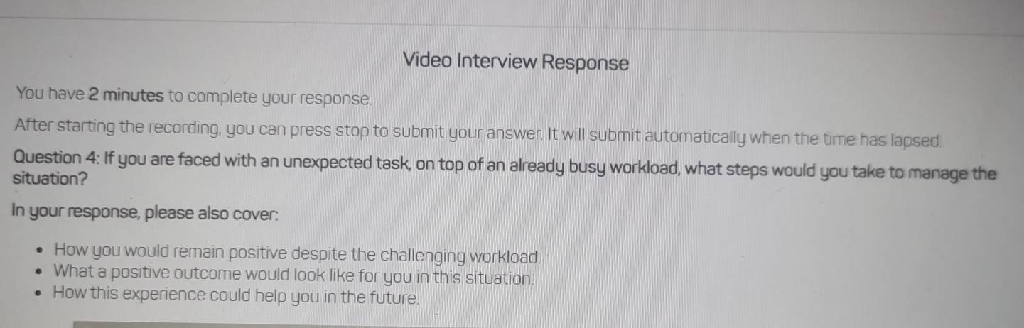 Video Interview Response 
You have 2 minutes to complete your response 
After starting the recording, you can press stop to submit your answer. It will submit automatically when the time has lapsed. 
Question 4: If you are faced with an unexpected task, on top of an already busy workload, what steps would you take to manage the 
situation? 
In your response, please also cover: 
How you would remain positive despite the challenging workload. 
What a positive outcome would look like for you in this situation. 
How this experience could help you in the future.