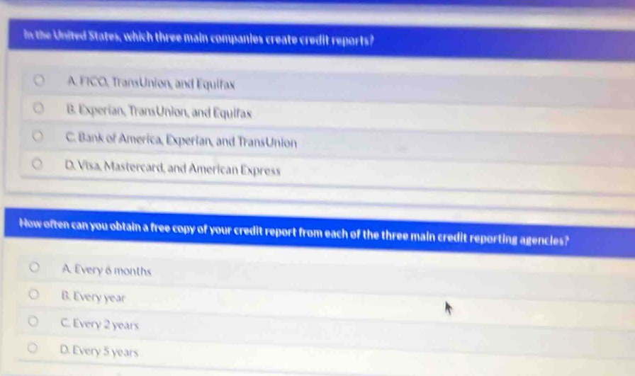 in the United States, which three main companies create credit reports?
A. FICO, TransUnion, and Equifax
B. Experian, TransUnion, and Equifax
C. Bank of America, Experian, and TransUnion
D. Visa, Mastercard, and American Express
How often can you obtain a free copy of your credit report from each of the three main credit reporting agencles?
A. Every 6 months
B. Every year
C. Every 2 years
D. Every 5 years