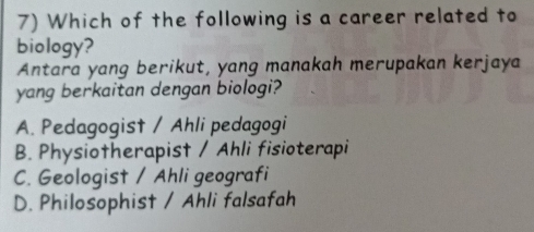 Which of the following is a career related to
biology?
Antara yang berikut, yang manakah merupakan kerjaya
yang berkaitan dengan biologi?
A. Pedagogist / Ahli pedagogi
B. Physiotherapist / Ahli fisioterapi
C. Geologist / Ahli geografi
D. Philosophist / Ahli falsafah