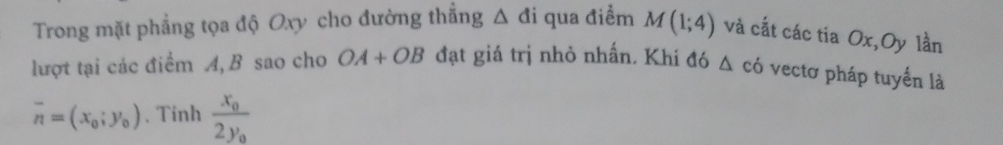 Trong mặt phẳng tọa độ Oxy cho đường thẳng △ di qua điểm M(1;4) và cắt các tia Ox,Oy lần 
lượt tại các điểm A, B sao cho OA+OB đạt giá trị nhỏ nhấn. Khi đó △ cd vectơ pháp tuyến là
overline n=(x_0;y_0). Tinh frac x_02y_0