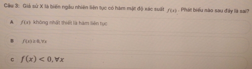 Giả sử X là biến ngâu nhiên liên tục có hàm mật độ xác suất f(x). Phát biểu nào sau đây là sai?
A f(x) không nhất thiết là hàm liên tục
B f(x)≥ 0, forall x
C f(x)<0</tex>, forall x