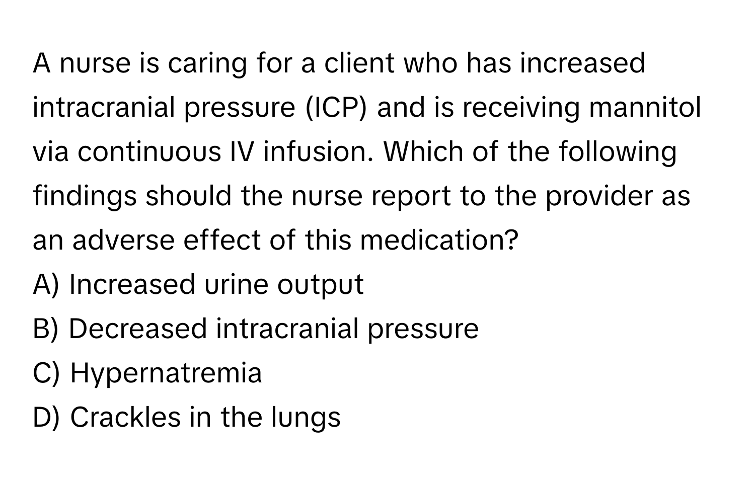 A nurse is caring for a client who has increased intracranial pressure (ICP) and is receiving mannitol via continuous IV infusion. Which of the following findings should the nurse report to the provider as an adverse effect of this medication?

A) Increased urine output
B) Decreased intracranial pressure
C) Hypernatremia
D) Crackles in the lungs