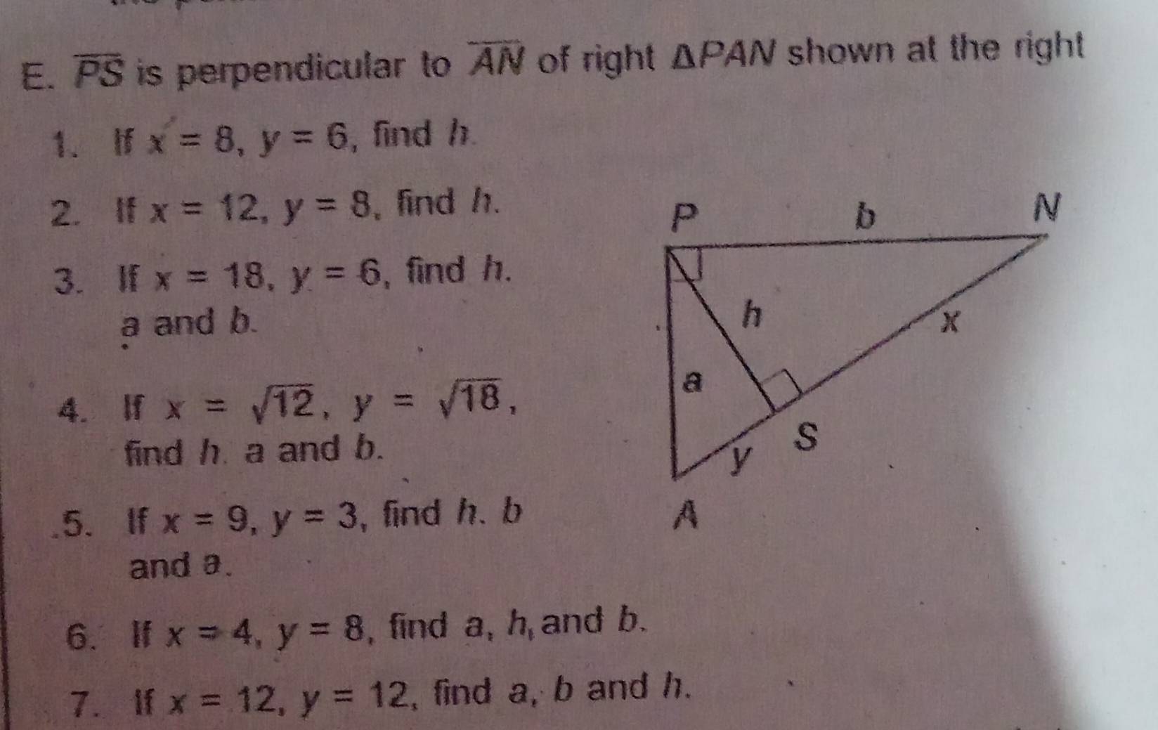 overline PS is perpendicular to overline AN of right △ PAN shown at the right. 
1. If x=8, y=6 , find h. 
2. If x=12, y=8 , find h. 
3. If x=18, y=6 , find h.
a and b. 
4. lf x=sqrt(12), y=sqrt(18), 
find h a and b. 
5. If x=9, y=3 , find h. b
and a. 
6、 If x=4, y=8 , find a, h and b. 
7. If x=12, y=12 , find a, b and h.