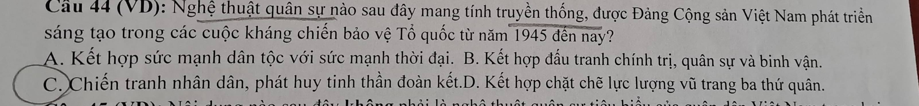 (VD): Nghệ thuật quân sự nào sau đây mang tính truyền thống, được Đảng Cộng sản Việt Nam phát triềển
sáng tạo trong các cuộc kháng chiến bảo vệ Tổ quốc từ năm 1945 đến nay?
A. Kết hợp sức mạnh dân tộc với sức mạnh thời đại. B. Kết hợp đấu tranh chính trị, quân sự và binh vận.
C. Chiến tranh nhân dân, phát huy tinh thần đoàn kết.D. Kết hợp chặt chẽ lực lượng vũ trang ba thứ quân.