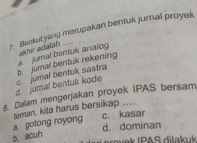 Berikut yang merupakan bentuk jurnal proyek
akhir adalah ....
a. jurnal bentuk analog
b. jurnal bentuk rekening
c. jurnal bentuk sastra
d. jurnal bentuk kode
8. Dalam mengerjakan proyek IPAS bersam
teman, kita harus bersikap ....
a. gotong royong c. kasar
d. dominan
b. acuh
rovek IPAS dilakuk