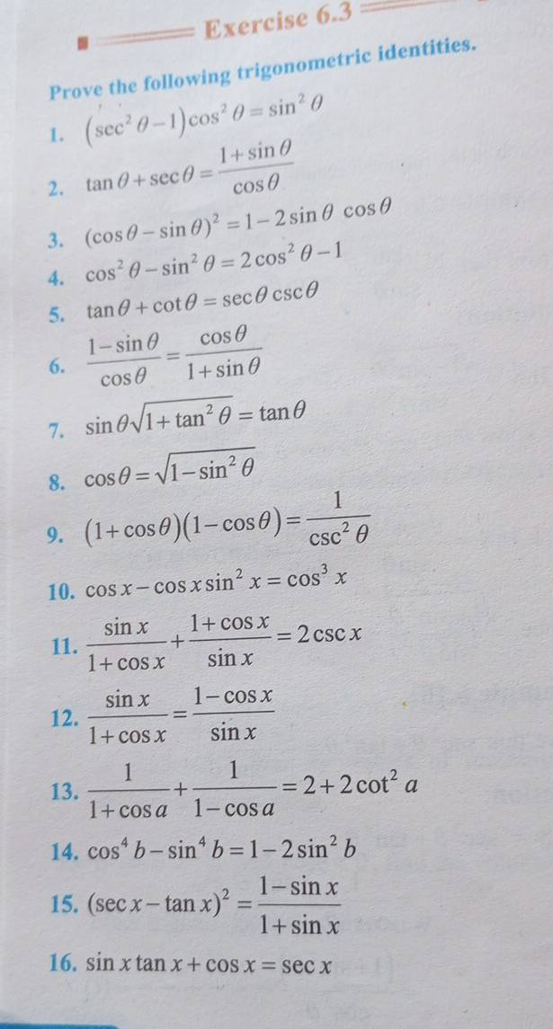 Prove the following trigonometric identities. 
1. (sec^2θ -1)cos^2θ =sin^2θ
2. tan θ +sec θ = (1+sin θ )/cos θ  
3. (cos θ -sin θ )^2=1-2sin θ cos θ
4. cos^2θ -sin^2θ =2cos^2θ -1
5. tan θ +cot θ =sec θ csc θ
6.  (1-sin θ )/cos θ  = cos θ /1+sin θ  
7. sin θ sqrt(1+tan^2θ )=tan θ
8. cos θ =sqrt(1-sin^2θ )
9. (1+cos θ )(1-cos θ )= 1/csc^2θ  
10. cos x-cos xsin^2x=cos^3x
11.  sin x/1+cos x + (1+cos x)/sin x =2csc x
12.  sin x/1+cos x = (1-cos x)/sin x 
13.  1/1+cos a + 1/1-cos a =2+2cot^2a
14. cos^4b-sin^4b=1-2sin^2b
15. (sec x-tan x)^2= (1-sin x)/1+sin x 
16. sin xtan x+cos x=sec x