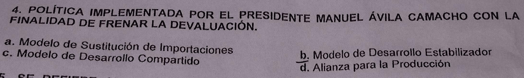 POLítica implemEntada pOr el presidente manuel ávila cAmacHo coN la
FINALIDAD DE FRENAR LA DEVALUACIÓN.
a. Modelo de Sustitución de Importaciones
c. Modelo de Desarrollo Compartido
b. Modelo de Desarrollo Estabilizador
d. Alianza para la Producción