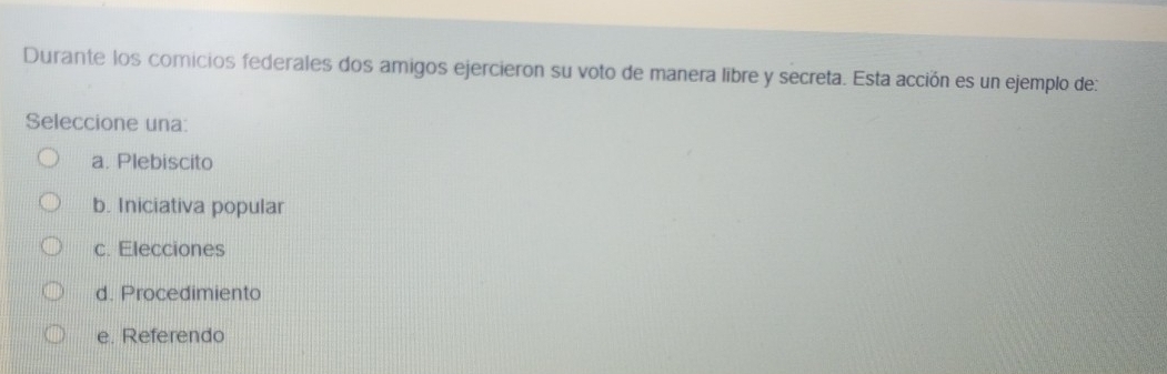 Durante los comicios federales dos amigos ejercieron su voto de manera libre y secreta. Esta acción es un ejemplo de:
Seleccione una:
a. Plebiscito
b. Iniciativa popular
c. Elecciones
d. Procedimiento
e. Referendo