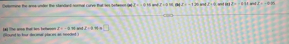 Determine the area under the standard normal curve that lies between (a) Z=-0.16 and Z=0.16 , (b) Z=-1.26 and Z=0 , and (c) Z=-0.51 and Z=-0.05
(a) The area that lies between Z=-0.16 and Z=0.16 is □ . 
(Round to four decimal places as needed.)