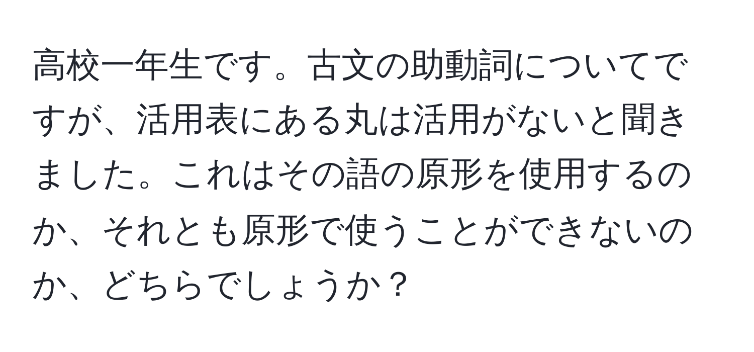 高校一年生です。古文の助動詞についてですが、活用表にある丸は活用がないと聞きました。これはその語の原形を使用するのか、それとも原形で使うことができないのか、どちらでしょうか？