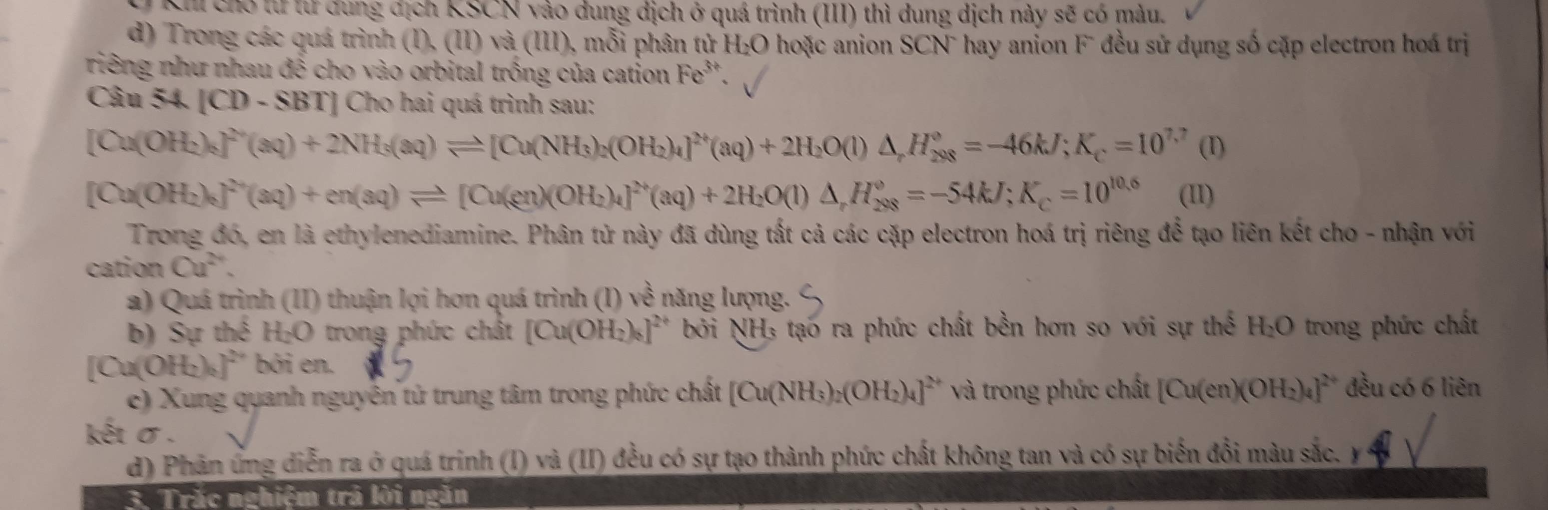 Khi chó từ tư đung địch KSCN vào dung dịch ở quá trình (III) thì dung dịch này sẽ có màu.
d) Trong các quá trình (I),(II)va(III) ), mỗi phân tử H_2O 0 hoặc anion SCN` hay anion Fū đều sử dụng số cặp electron hoá trị
riêng như nhau đề cho vào orbital trồng của cation Fe^(3+).
Câu 54. [CD - SBT] Cho hai quá trình sau:
[Cu(OH₂), _8^((20)(aq)+2NH_5)(aq)leftharpoons [Cu(NH_3)_2(OH_2)_4]^24q)+2H_2O(l)△ ,H_,^2^(n8)^(O8)°=-46kJ;K_c=10^(7,7) (I)
[Cu(OH₂)₆ ]^2n(aq)+en(aq)leftharpoons [Cu(en)(OH_2)_4]^2n(aq)+2H_2O(l)△ ,H_(288)°=-54kJ;K_c=10^(10.6) (I1)
Trong đó, en là ethylenediamine. Phân tử này đã dùng tất cả các cặp electron hoá trị riêng để tạo liên kết cho - nhận với
cation Cu^(2+).
a) Quá trình (II) thuận lợi hơn quá trình (I) 100^(frac 1)2 năng lượng.
b) Sự thể H₂O trong phức chất [Cu(OH_2)_6]^2+ bởi NH₃ tạo ra phức chất bền hơn so với sự thế H_2O trong phức chất
[Cu(O H_2)_2]^2 bởi en.
e) Xung quanh nguyên tử trung tâm trong phức chất [Cu(NH_3)_2(OH_2)_4]^2+ và trong phức chất [Cu(en)(OH_2)_4]^2+ đều có 6 liên
kết σ .
d) Phân ứng diễn ra ở quá trinh (I) và (II) đều có sự tạo thành phức chất không tan và có sự biến đổi màu sắc.
3. Trắc nghiệm trả lời ngăn