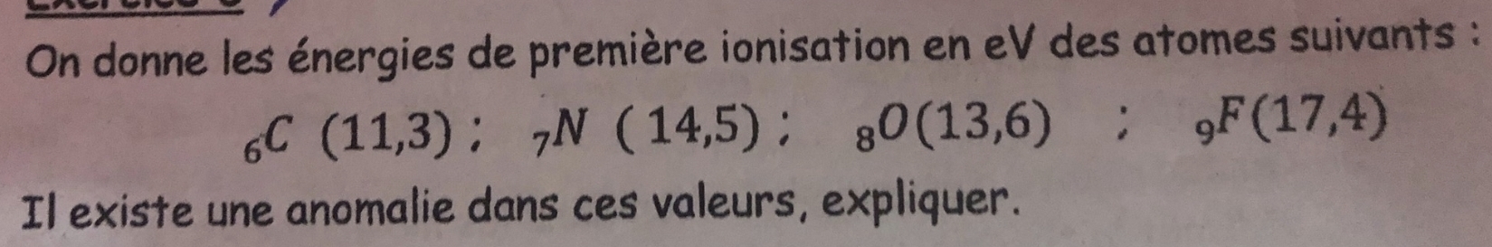 On donne les énergies de première ionisation en eV des atomes suivants :
_6C(11,3); _7N(14,5); _8O(13,6); _9F(17,4)
Il existe une anomalie dans ces valeurs, expliquer.