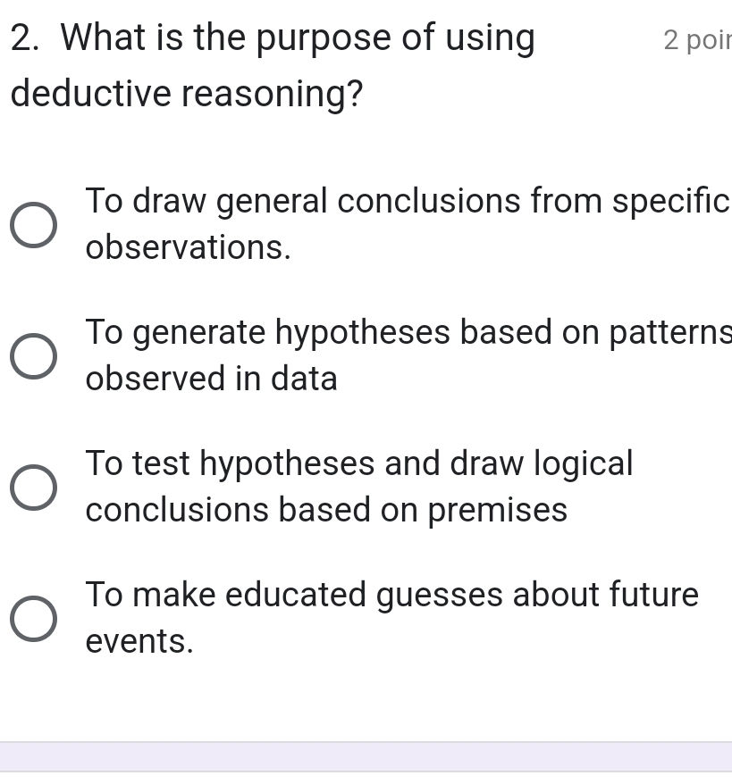 What is the purpose of using 2 poir
deductive reasoning?
To draw general conclusions from specific
observations.
To generate hypotheses based on patterns
observed in data
To test hypotheses and draw logical
conclusions based on premises
To make educated guesses about future
events.