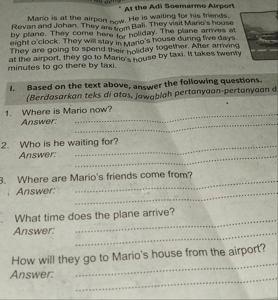 At the Adi Soemarmo Airport 
Mario is at the airport now. He is waiting for his friends, 
Revan and Johan. They are from Bali. They visit Mario's house 
by plane. They come here for holiday. The plane arrives at 
eight o'clock. They will stay in Mario's house during five days. 
They are going to spend their holiday together. After arriving 
at the airport, they go to Mario's house by taxi. It takes twenty
minutes to go there by taxi. 
I. Based on the text above, answer the following questions. 
(Berdasarkan teks di atas, jawablah pertanyaan-pertanyaan d 
1. Where is Mario now? 
Answer:_ 
2. Who is he waiting for? 
Answer:_ 
_ 
3. Where are Mario's friends come from? 
Answer:_ 
What time does the plane arrive? 
Answer:_ 
_ 
How will they go to Mario's house from the airport? 
Answer: 
_ 
_