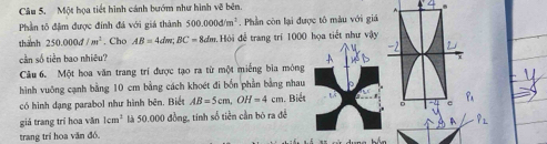 Một họa tiết hình cánh bướm như hình vẽ bên.
 
Phần tổ đâm được đính đá với giá thành 500.000d/m^2. Phần còn lại được tô màu với giá
thành 250.000d/m^2. Cho AB=4dm;BC=8dm.H Hội đễ trang trí 1000 họa tiết như vậy
cân số tiên bao nhiêu?
Câu 6. Một hoa văn trang trí được tạo ra từ một miếng bia mông
hình vuông cạnh bằng 10 cm bằng cách khoét đi bốn phần bằng nhau
có hình dạng parabol như hình bên. Biết AB=5cm,OH=4cm. Biết
giá trang trí hoa văn 1cm^2 là 50.000 đồng, tính số tiền cần bó ra để
hat P_L
trang trí hoa văn đồ