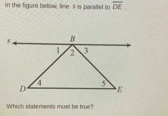 In the figure below, line S is parallel to overline DE. 
Which statements must be true?