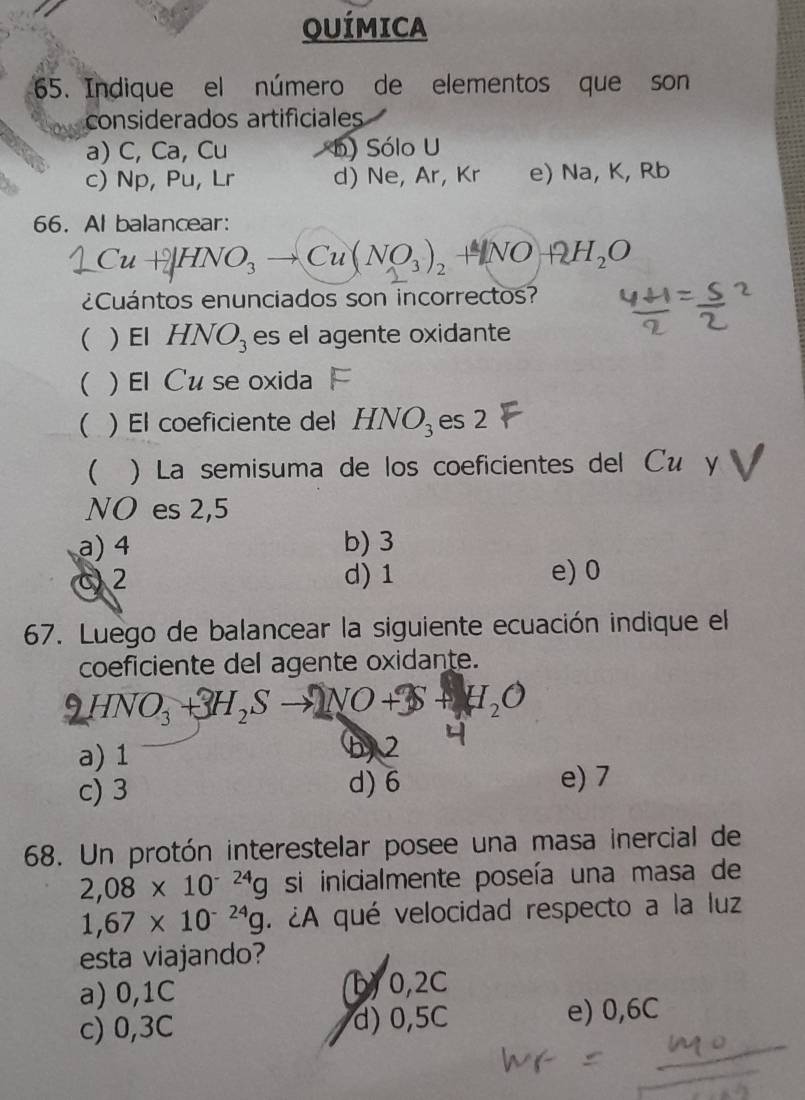 QUÍMICA
65. Indique el número de elementos que son
considerados artificiales
a) C, Ca, Cu b) Sólo U
c) Np, Pu, Lr d) Ne, Ar, Kr e) Na, K, Rb
66. Al balancear:
C Cu+|HNO₃ → Cu( NO₃), + NOH₂O Cu
¿Cuántos enunciados son incorrectos?
( ) El HNO_3 es el agente oxidante
( )El Cu se oxida
( ) El coeficiente del HNO_3 es 2
 ) La semisuma de los coeficientes del Сé y
NO es 2,5
a) 4 b) 3
C) 2 d) 1 e) 0
67. Luego de balancear la siguiente ecuación indique el
coeficiente del agente oxidante.
HNO₃ + H₃S → NO+S + H₂O
a) 1
b, 2
c) 3 d) 6 e) 7
68. Un protón interestelar posee una masa inercial de
2,08* 10^(-24)g si inicialmente poseía una masa de
1,67* 10^(-24)g. ¿A qué velocidad respecto a la luz
esta viajando?
a) 0,1C b) 0,2C
c) 0,3C d) 0,5C e) 0,6C