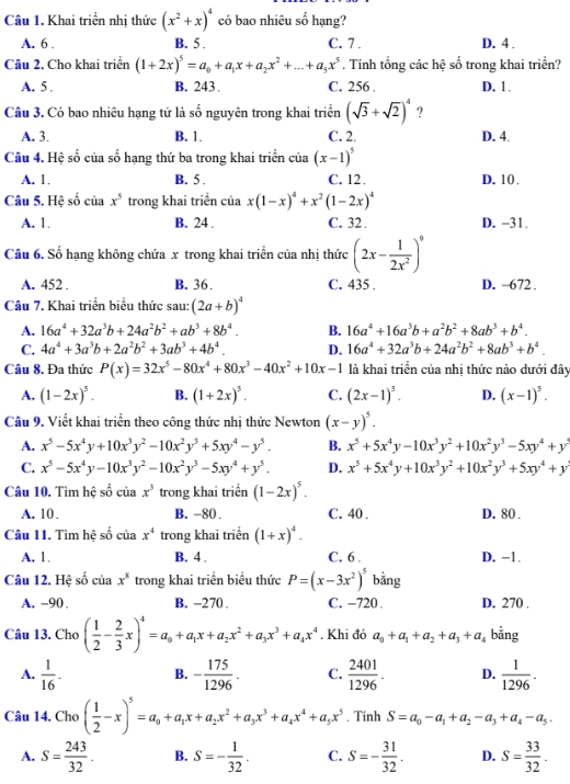 Khai triển nhị thức (x^2+x)^4 có bao nhiêu số hạng?
A. 6 . B. 5 . C. 7. D. 4 .
Câu 2. Cho khai triển (1+2x)^5=a_0+a_1x+a_2x^2+...+a_5x^5. Tính tổng các hệ số trong khai triển?
A. 5 . B. 243 C. 256 . D. 1.
Câu 3. Có bao nhiêu hạng tử là số nguyên trong khai triển (sqrt(3)+sqrt(2))^4 ?
A. 3. B. 1. C. 2. D. 4.
Câu 4. Hệ số của số hạng thứ ba trong khai triển của (x-1)^5
A. 1. B. 5 . C. 12 . D. 10 .
Câu 5. Hệ số của x^5 trong khai triển của x(1-x)^4+x^2(1-2x)^4
A. 1. B. 24 . C. 32 . D. -31.
Câu 6. Số hạng không chứa x trong khai triển của nhị thức (2x- 1/2x^2 )^9
A. 452 . B. 36. C. 435 . D. -672.
Câu 7. Khai triển biểu thức sau: (2a+b)^4
A. 16a^4+32a^3b+24a^2b^2+ab^3+8b^4. B. 16a^4+16a^3b+a^2b^2+8ab^3+b^4.
C. 4a^4+3a^3b+2a^2b^2+3ab^3+4b^4. D. 16a^4+32a^3b+24a^2b^2+8ab^3+b^4.
Câu 8. Đa thức P(x)=32x^5-80x^4+80x^3-40x^2+10x-1 là khai triển của nhị thức nào dưới đây
A. (1-2x)^5. B. (1+2x)^5. C. (2x-1)^5. D. (x-1)^5.
Câu 9. Viết khai triển theo công thức nhị thức Newton (x-y)^5.
A. x^5-5x^4y+10x^3y^2-10x^2y^3+5xy^4-y^5. B. x^5+5x^4y-10x^3y^2+10x^2y^3-5xy^4+y^2
C. x^5-5x^4y-10x^3y^2-10x^2y^3-5xy^4+y^5. D. x^5+5x^4y+10x^3y^2+10x^2y^3+5xy^4+y
Câu 10. Tìm hệ số ciax^3 trong khai triển (1-2x)^5.
A. 10. B. -80. C. 40 . D. 80 .
Câu 11. Tìm hệ số của x^4 trong khai triển (1+x)^4.
A. 1. B. 4 . C. 6 . D. −1.
Câu 12. Hệ số của x^8 trong khai triển biểu thức P=(x-3x^2)^5 bằng
A. -90. B. -270 . C. −720 . D. 270 .
Câu 13. Cho ( 1/2 - 2/3 x)^4=a_0+a_1x+a_2x^2+a_3x^3+a_4x^4. Khi đó a_0+a_1+a_2+a_3+a_4 bằng
A.  1/16 . B. - 175/1296 . C.  2401/1296 . D.  1/1296 .
Câu 14. Cho ( 1/2 -x)^5=a_0+a_1x+a_2x^2+a_3x^3+a_4x^4+a_5x^5. Tinh S=a_0-a_1+a_2-a_3+a_4-a_5.
A. S= 243/32 . B. S=- 1/32 . C. S=- 31/32 . D. S= 33/32 .