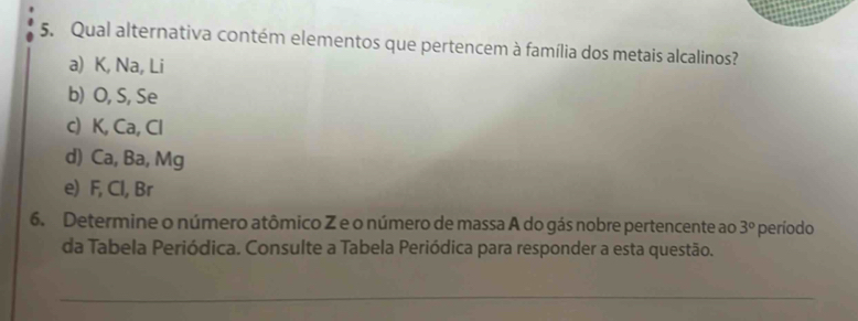 Qual alternativa contém elementos que pertencem à família dos metais alcalinos?
a) K, Na, Li
b) O, S, Se
c) K, Ca, Cl
d) Ca, Ba, Mg
e) F, Cl, Br
6. Determine o número atômico Z e o número de massa A do gás nobre pertencente ao 3° período
da Tabela Periódica. Consulte a Tabela Periódica para responder a esta questão.