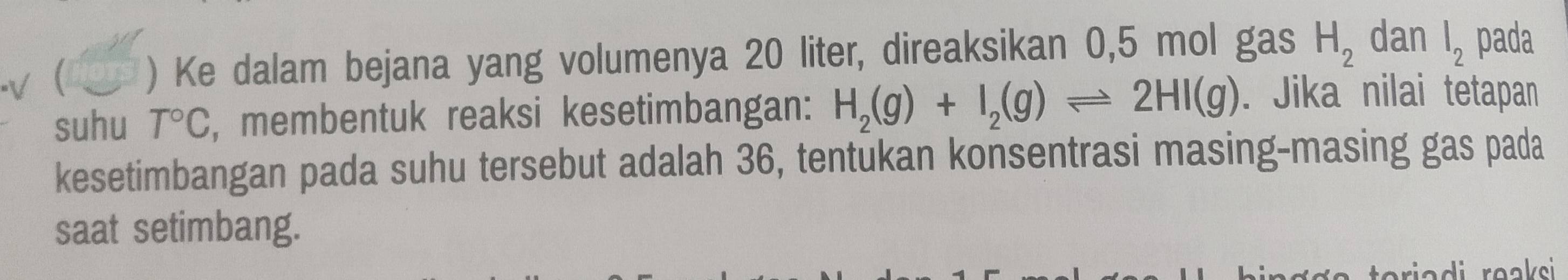 ( ) Ke dalam bejana yang volumenya 20 liter, direaksikan 0,5 mol gas H_2 dan l_2 pada 
suhu T°C , membentuk reaksi kesetimbangan: H_2(g)+I_2(g)leftharpoons 2HI(g). Jika nilai tetapan 
kesetimbangan pada suhu tersebut adalah 36, tentukan konsentrasi masing-masing gas pada 
saat setimbang. 
rriadi reaksi