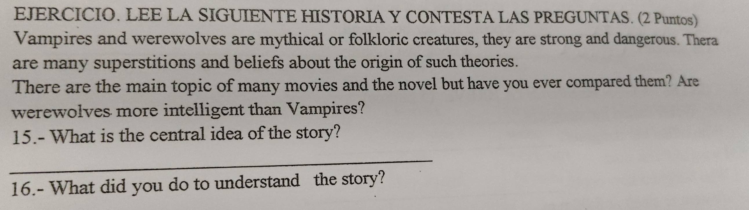 EJERCICIO. LEE LA SIGUIENTE HISTORIA Y CONTESTA LAS PREGUNTAS. (2 Puntos) 
Vampires and werewolves are mythical or folkloric creatures, they are strong and dangerous. Thera 
are many superstitions and beliefs about the origin of such theories. 
There are the main topic of many movies and the novel but have you ever compared them? Are 
werewolves more intelligent than Vampires? 
15.- What is the central idea of the story? 
_ 
16.- What did you do to understand the story?