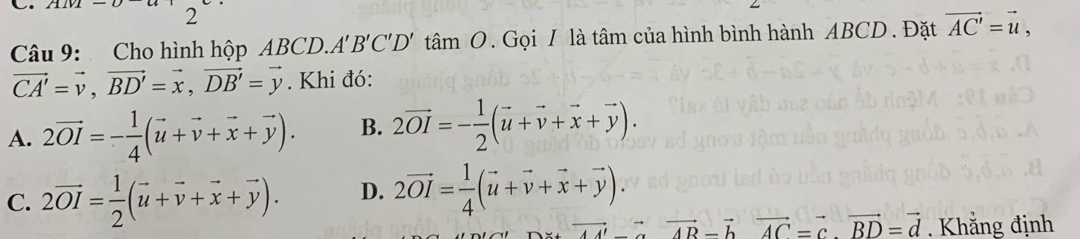 Cho hình hộp ABCD. A'B'C'D't amO 2. Gọi I là tâm của hình bình hành ABCD. Đặt vector AC'=vector u,
vector CA'=vector v, vector BD'=vector x, vector DB'=vector y. Khi đó:
A. 2vector OI=- 1/4 (vector u+vector v+vector x+vector y). B. 2vector OI=- 1/2 (vector u+vector v+vector x+vector y).
C. 2vector OI= 1/2 (vector u+vector v+vector x+vector y). D. 2vector OI= 1/4 (vector u+vector v+vector x+vector y).
vector AB-vector bvector AC=vector c.vector BD=vector d. Khẳng định