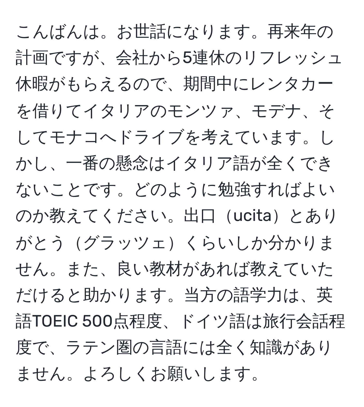 こんばんは。お世話になります。再来年の計画ですが、会社から5連休のリフレッシュ休暇がもらえるので、期間中にレンタカーを借りてイタリアのモンツァ、モデナ、そしてモナコへドライブを考えています。しかし、一番の懸念はイタリア語が全くできないことです。どのように勉強すればよいのか教えてください。出口ucitaとありがとうグラッツェくらいしか分かりません。また、良い教材があれば教えていただけると助かります。当方の語学力は、英語TOEIC 500点程度、ドイツ語は旅行会話程度で、ラテン圏の言語には全く知識がありません。よろしくお願いします。