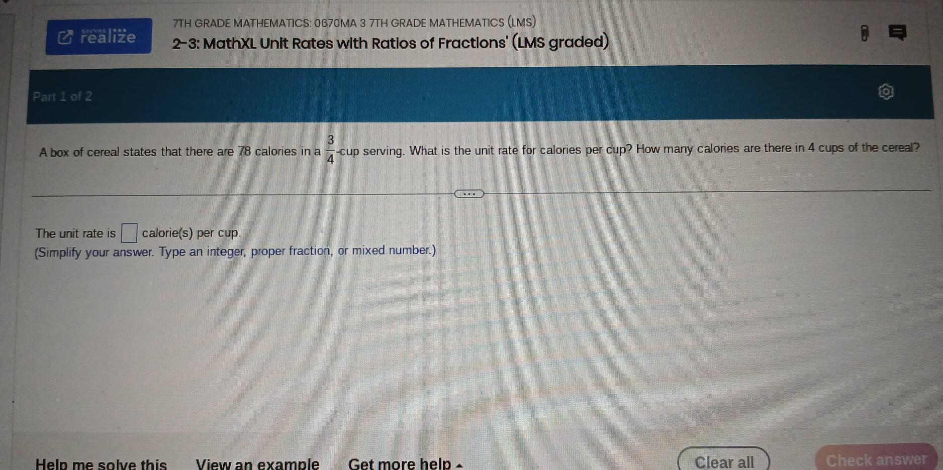 7TH GRADE MATHEMATICS: 0670MA 3 7TH GRADE MATHEMATICS (LMS) 
C realize 2-3: MathXL Unit Rates with Ratios of Fractions' (LMS graded) 
Part 1 of 2 
A box of cereal states that there are 78 calories in a 3/4  cup serving. What is the unit rate for calories per cup? How many calories are there in 4 cups of the cereal? 
The unit rate is □° calorie(s) per cup. 
(Simplify your answer. Type an integer, proper fraction, or mixed number.) 
Help me solve this View an example Get more help Clear all Check answer