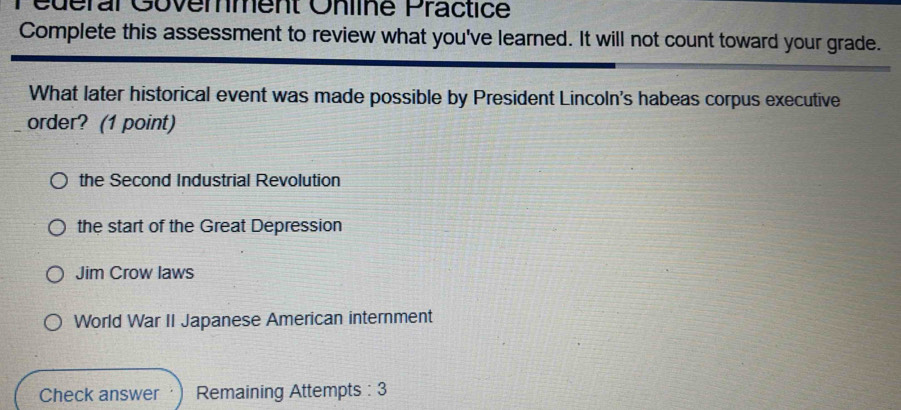 Pédérar Govemment Online Practice
Complete this assessment to review what you've learned. It will not count toward your grade.
What later historical event was made possible by President Lincoln's habeas corpus executive
order? (1 point)
the Second Industrial Revolution
the start of the Great Depression
Jim Crow laws
World War II Japanese American internment
Check answer Remaining Attempts : 3