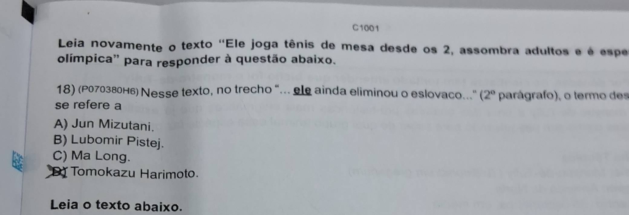 C1001
Leia novamente o texto ''Ele joga tênis de mesa desde os 2, assombra adultos e é espe
olímpica'' para responder à questão abaixo.
18) (P070380H6) Nesse texto, no trecho “.. ele ainda eliminou o eslovaco... (2° parágrafo), o termo des
se refere a
A) Jun Mizutani.
B) Lubomir Pistej.
C) Ma Long.
Tomokazu Harimoto.
Leia o texto abaixo.